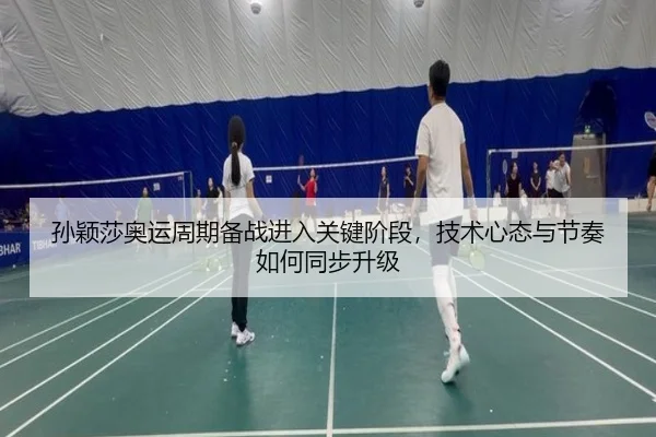 孙颖莎奥运周期备战进入关键阶段，技术心态与节奏如何同步升级